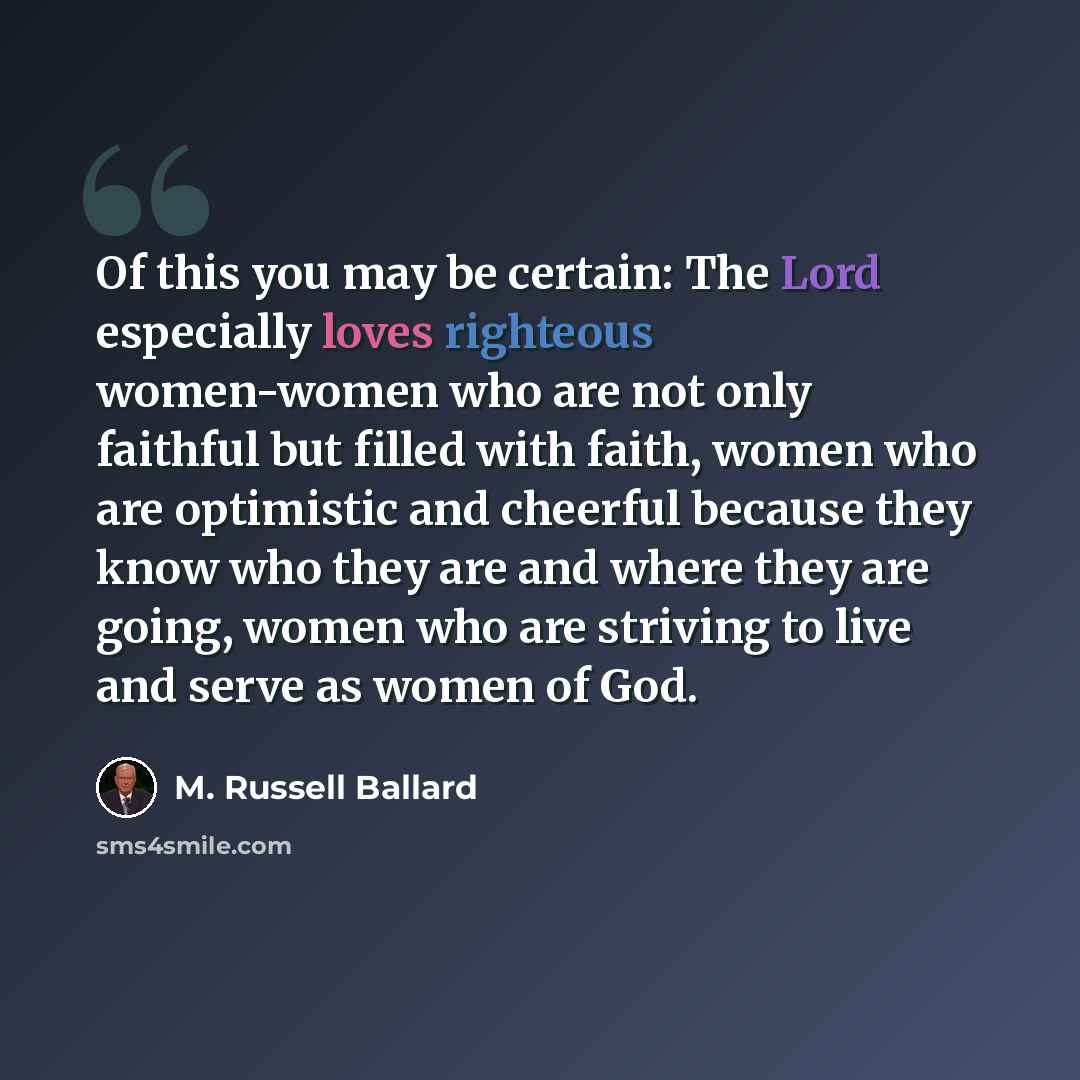 “Of this you may be certain: The Lord especially loves righteous women-women who are not only faithful but filled with faith, women who are optimistic and cheerful because they know who they are and where they are going, women who are striving to live and serve as women of God.” quote by M. Russell Ballard