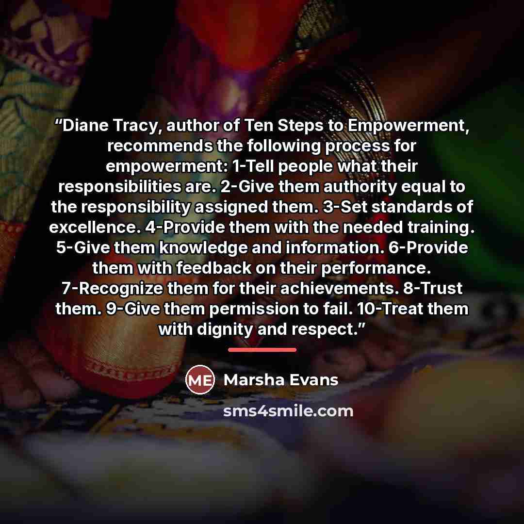 “Diane Tracy, author of Ten Steps to Empowerment, recommends the following process for empowerment: 1-Tell people what their responsibilities are. 2-Give them authority equal to the responsibility assigned them. 3-Set standards of excellence. 4-Provide them with the needed training. 5-Give them…” quote by Marsha Evans