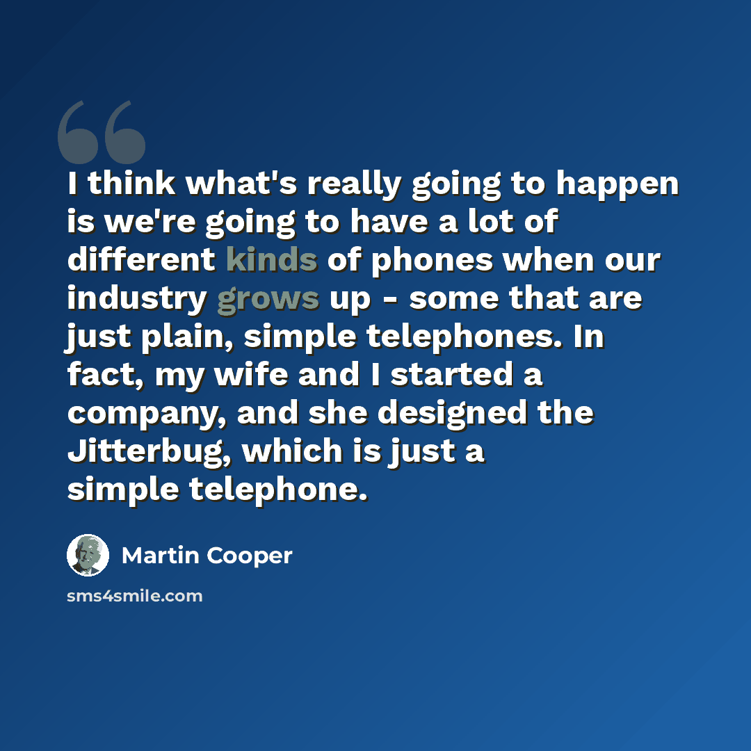 “I think what's really going to happen is we're going to have a lot of different kinds of phones when our industry grows up - some that are just plain, simple telephones. In fact, my wife and I started a company, and she designed the Jitterbug, which is just a simple telephone.” quote by Martin Cooper
