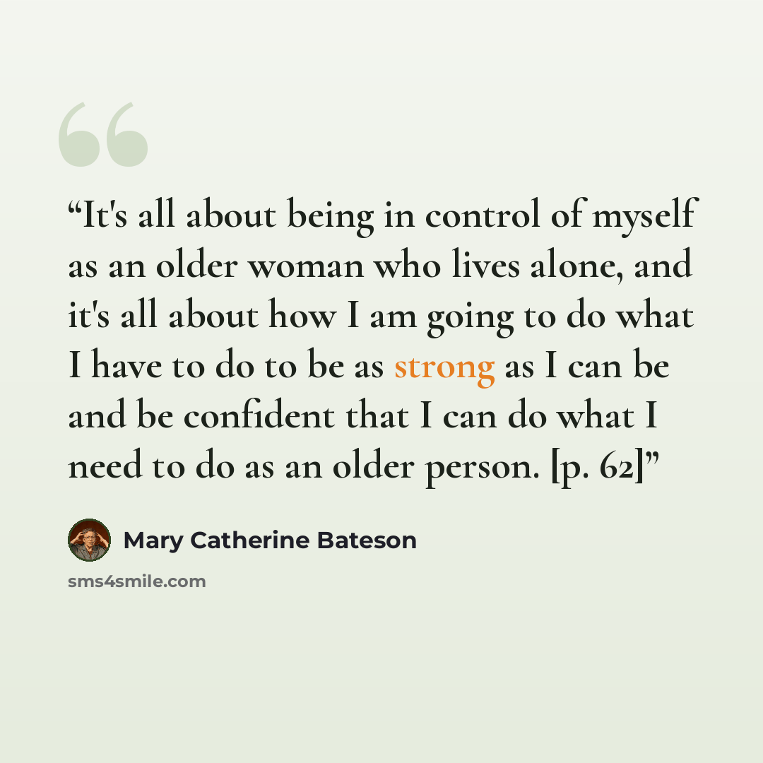 “It's all about being in control of myself as an older woman who lives alone, and it's all about how I am going to do what I have to do to be as strong as I can be and be confident that I can do what I need to do as an older person. [p. 62]” quote by Mary Catherine Bateson