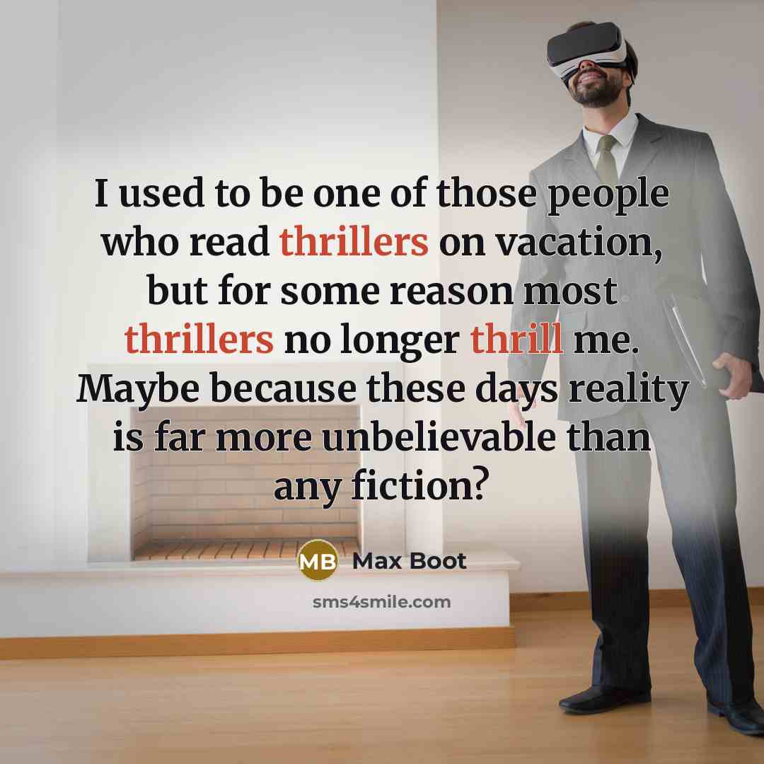 “I used to be one of those people who read thrillers on vacation, but for some reason most thrillers no longer thrill me. Maybe because these days reality is far more unbelievable than any fiction?” quote by Max Boot