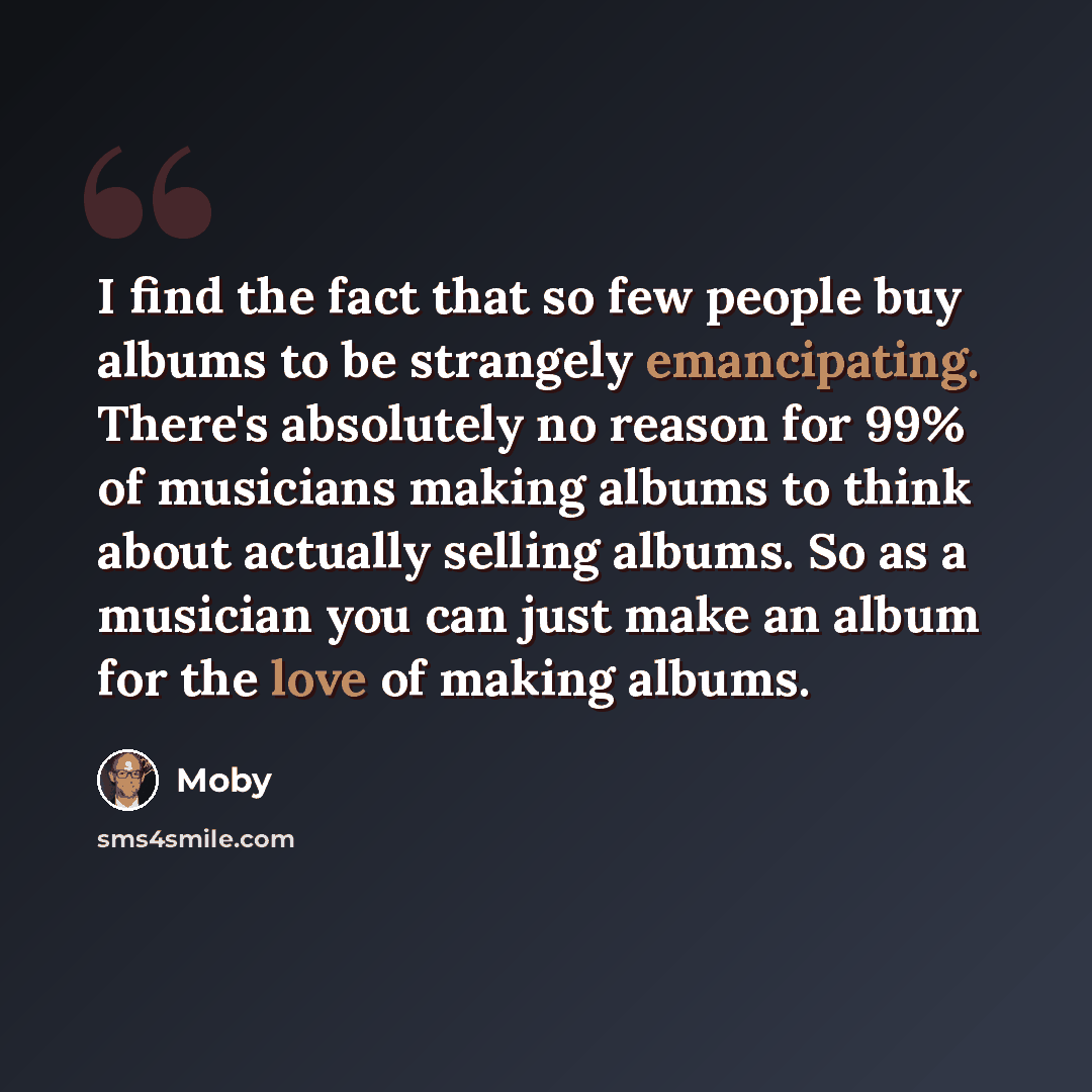 “I find the fact that so few people buy albums to be strangely emancipating. There's absolutely no reason for 99% of musicians making albums to think about actually selling albums. So as a musician you can just make an album for the love of making albums.” quote by Moby