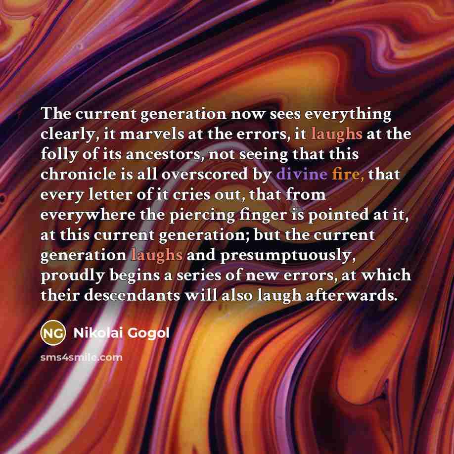 “The current generation now sees everything clearly, it marvels at the errors, it laughs at the folly of its ancestors, not seeing that this chronicle is all overscored by divine fire, that every letter of it cries out, that from everywhere the piercing finger is pointed at it, at this current…” quote by Nikolai Gogol