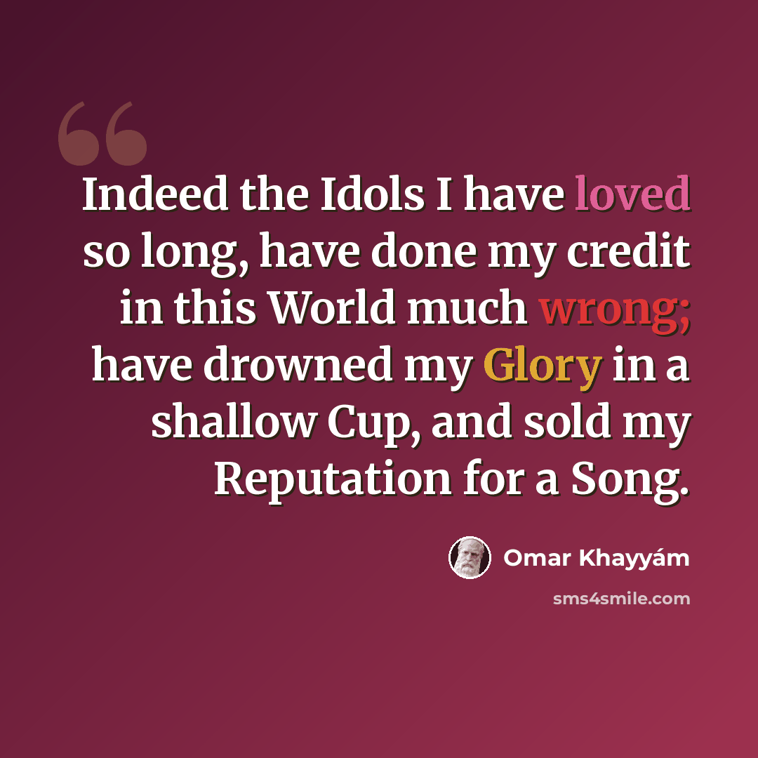 “Indeed the Idols I have loved so long, have done my credit in this World much wrong; have drowned my Glory in a shallow Cup, and sold my Reputation for a Song.” quote by Omar Khayyam