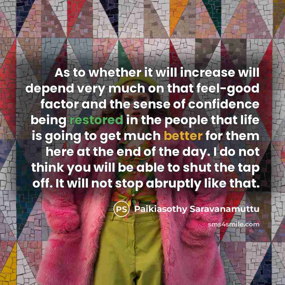 “As to whether it will increase will depend very much on that feel-good factor and the sense of confidence being restored in the people that life is going to get much better for them here at the end of the day. I do not think you will be able to shut the tap off. It will not stop abruptly like that.” quote by Paikiasothy Saravanamuttu