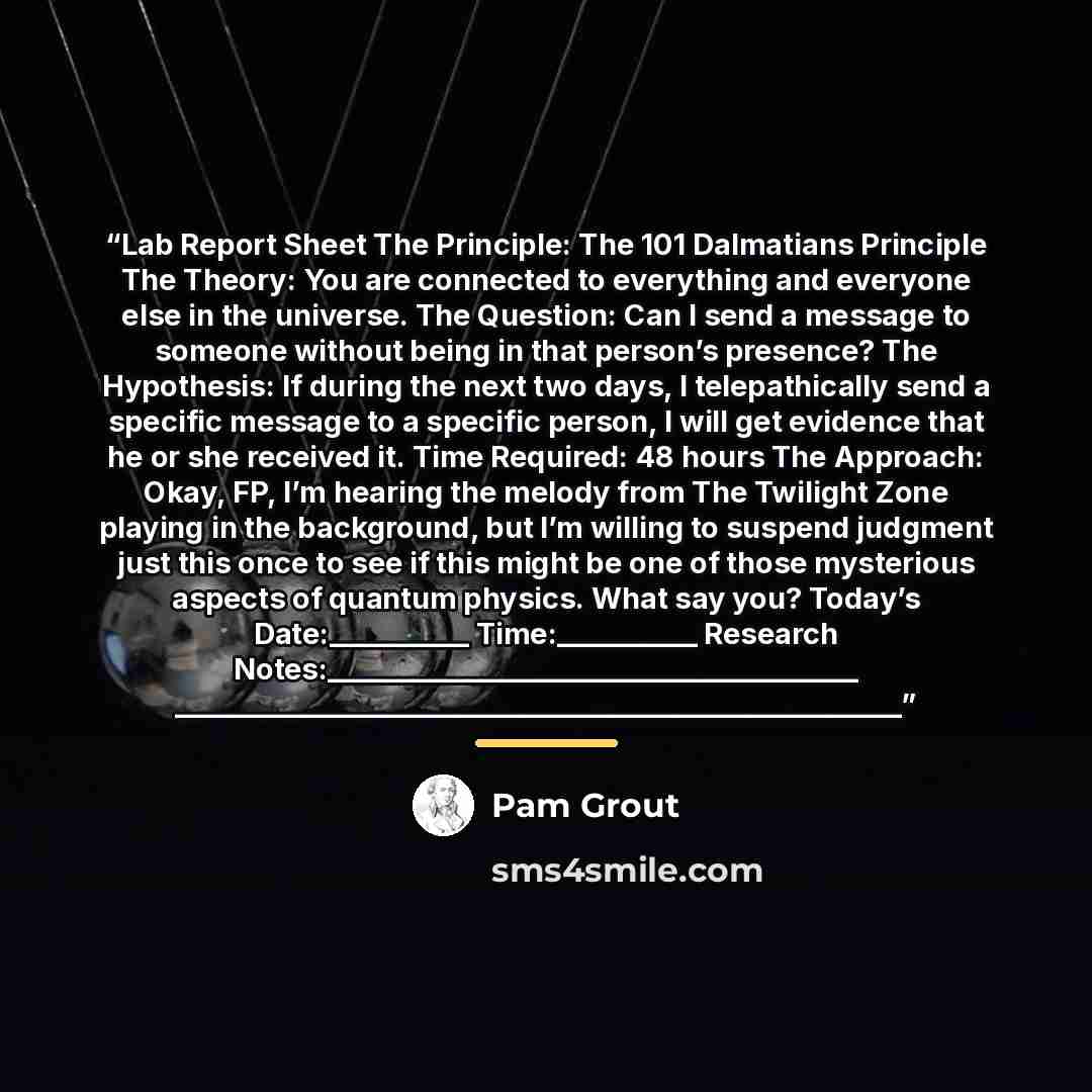 “Lab Report Sheet The Principle: The 101 Dalmatians Principle The Theory: You are connected to everything and everyone else in the universe. The Question: Can I send a message to someone without being in that person’s presence? The Hypothesis: If during the next two days, I telepathically send a…” quote by Pam Grout