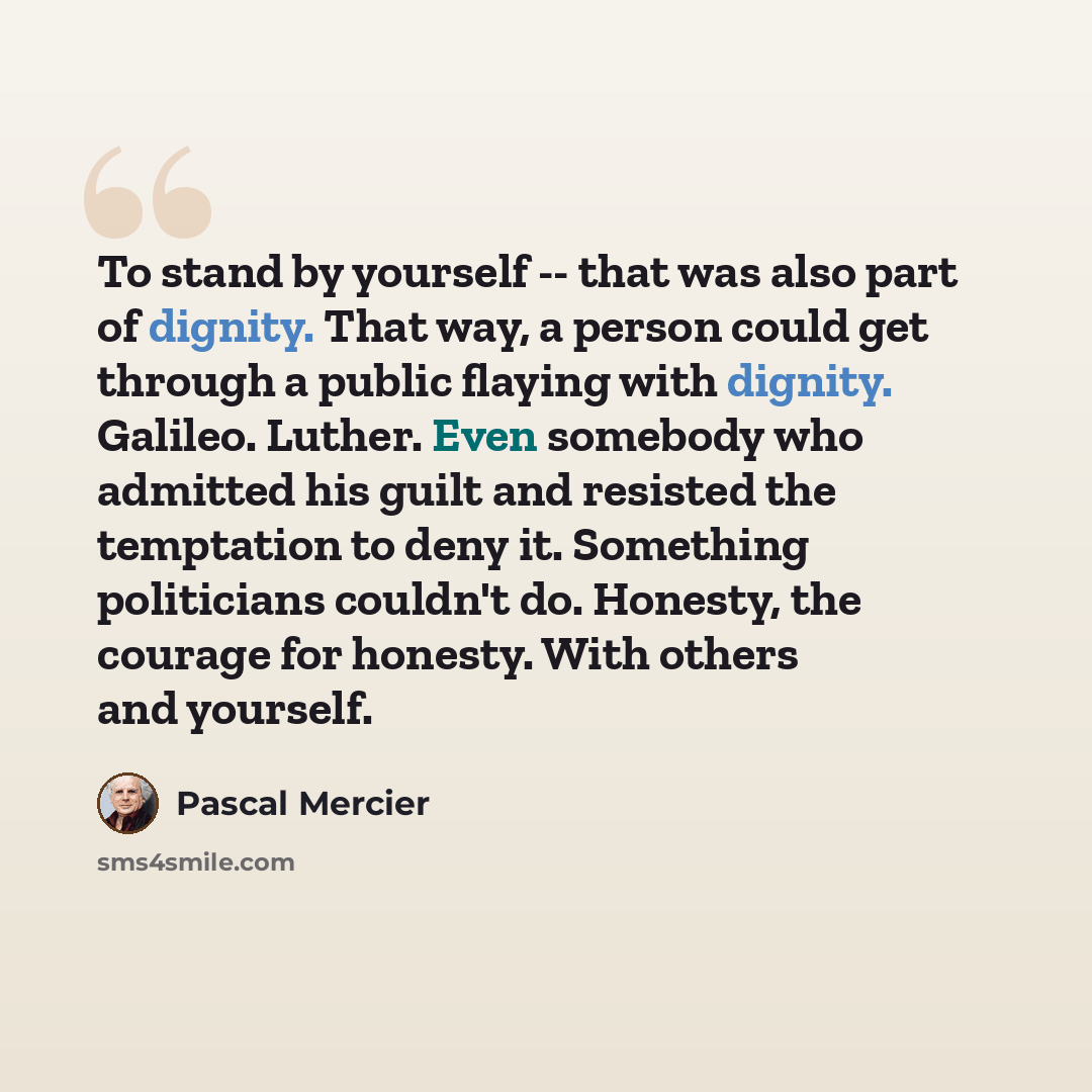 “To stand by yourself -- that was also part of dignity. That way, a person could get through a public flaying with dignity. Galileo. Luther. Even somebody who admitted his guilt and resisted the temptation to deny it. Something politicians couldn't do. Honesty, the courage for honesty. With others…” quote by Pascal Mercier