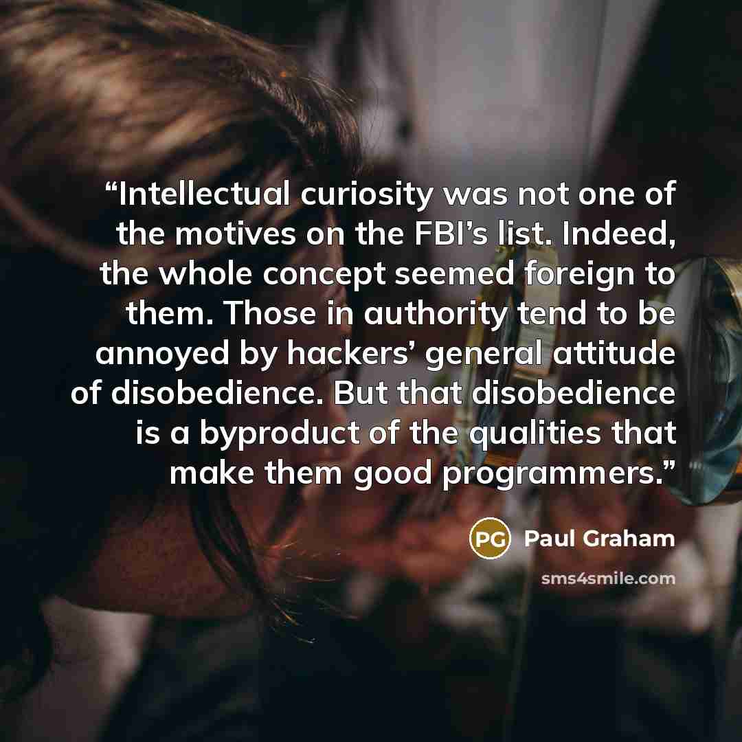 “Intellectual curiosity was not one of the motives on the FBI’s list. Indeed, the whole concept seemed foreign to them. Those in authority tend to be annoyed by hackers’ general attitude of disobedience. But that disobedience is a byproduct of the qualities that make them good programmers.” quote by Paul Graham