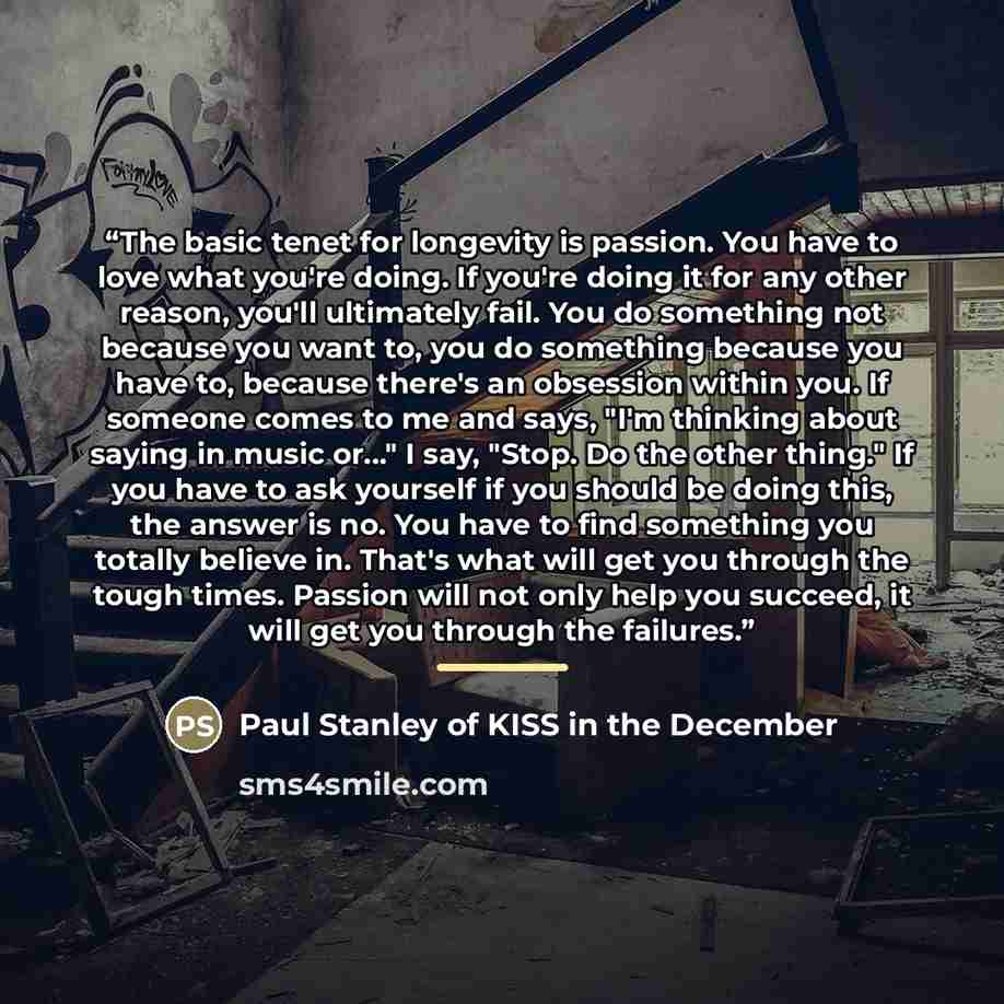 “The basic tenet for longevity is passion. You have to love what you're doing. If you're doing it for any other reason, you'll ultimately fail. You do something not because you want to, you do something because you have to, because there's an obsession within you. If someone comes to me and says…” quote by Anonymous