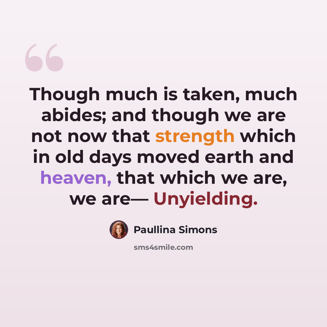 “Though much is taken, much abides; and though we are not now that strength which in old days moved earth and heaven, that which we are, we are— Unyielding.” quote by Paullina Simons