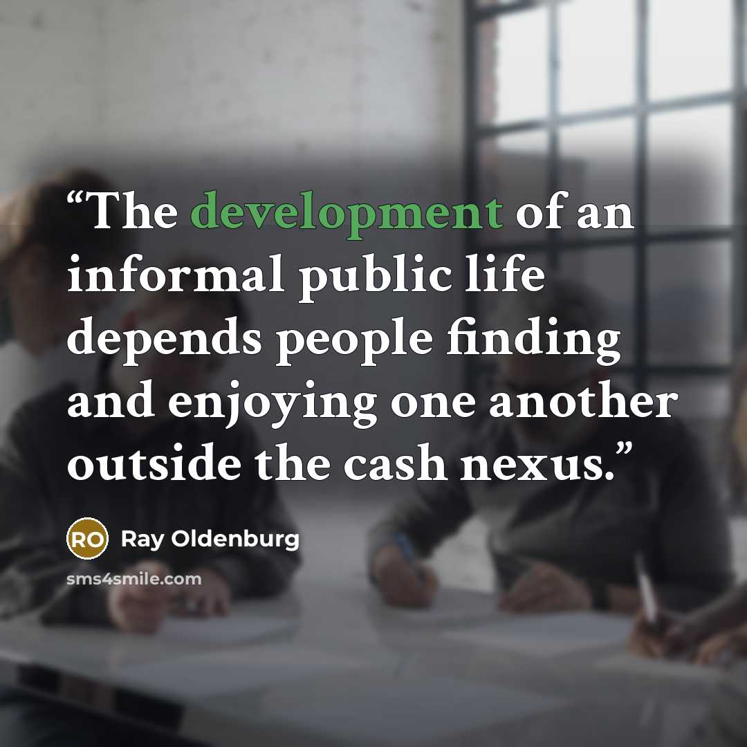 “The development of an informal public life depends people finding and enjoying one another outside the cash nexus.” quote by Ray Oldenburg