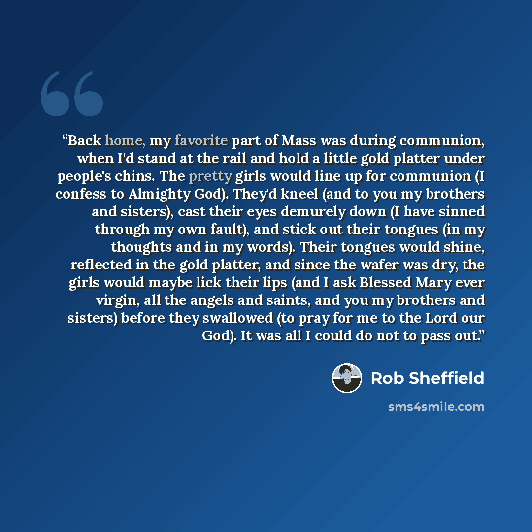 “Back home, my favorite part of Mass was during communion, when I'd stand at the rail and hold a little gold platter under people's chins. The pretty girls would line up for communion (I confess to Almighty God). They'd kneel (and to you my brothers and sisters), cast their eyes demurely down (I…” quote by Rob Sheffield