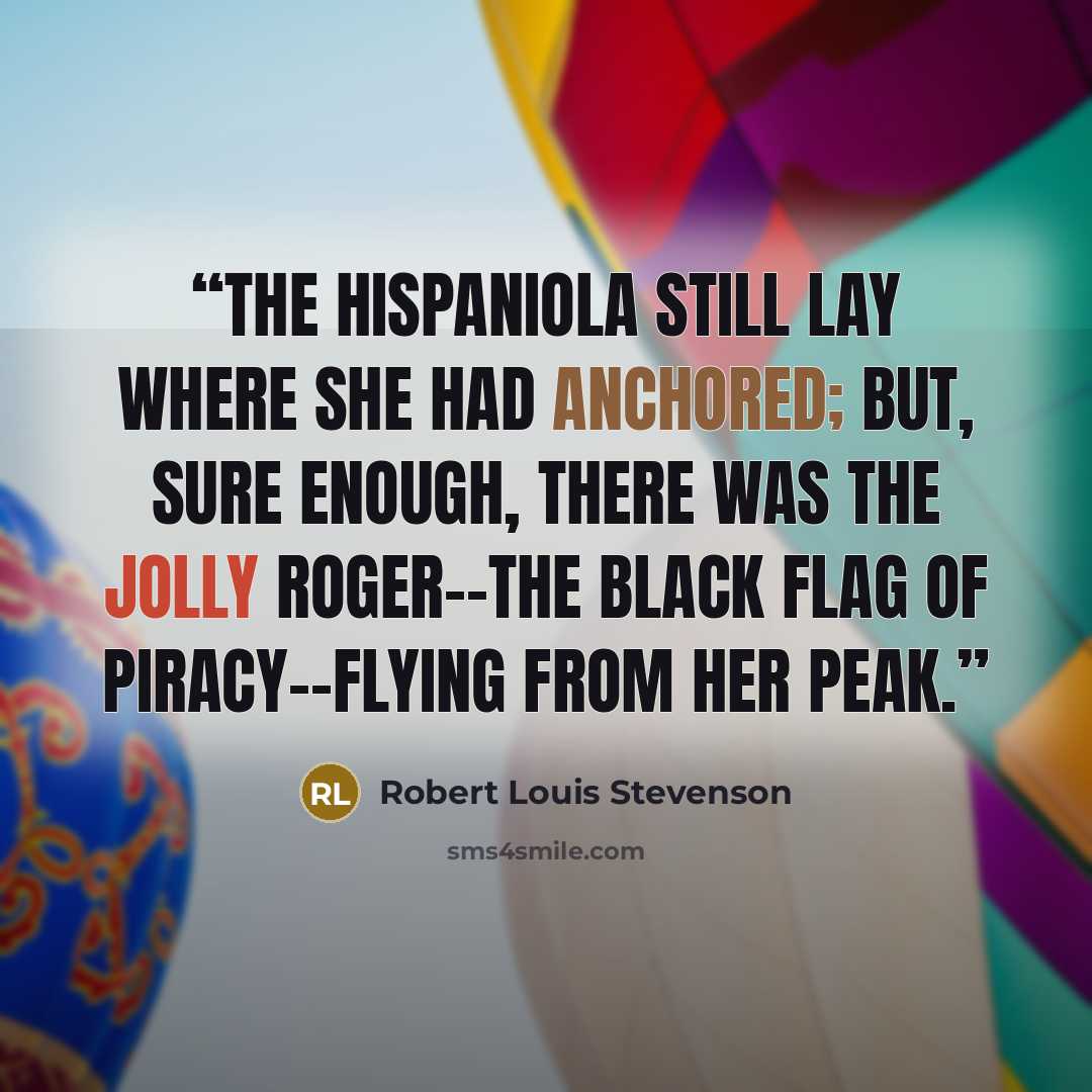 “The Hispaniola still lay where she had anchored; but, sure enough, there was the Jolly Roger--the black flag of piracy--flying from her peak.” quote by Robert Louis Stevenson