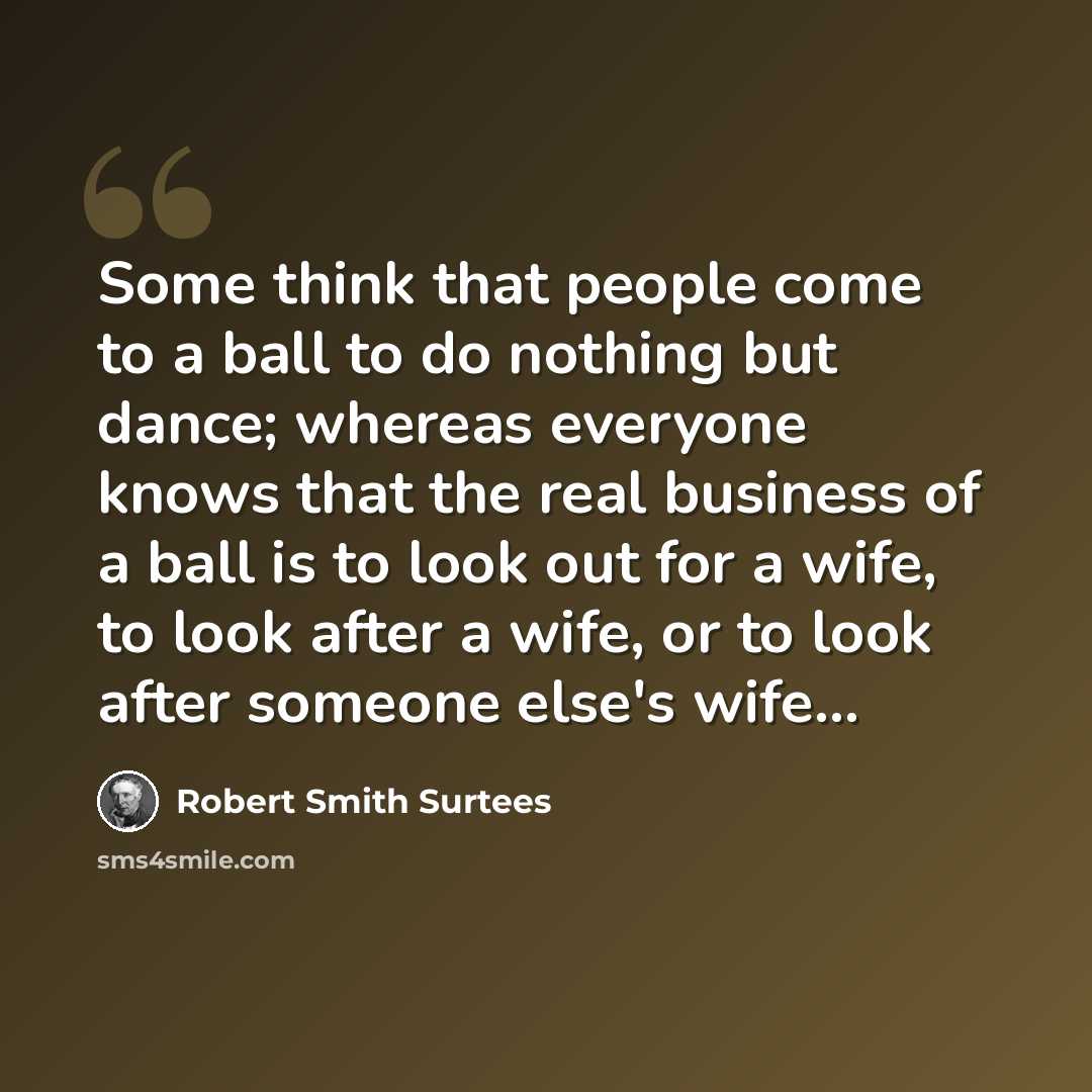“Some think that people come to a ball to do nothing but dance; whereas everyone knows that the real business of a ball is to look out for a wife, to look after a wife, or to look after someone else's wife...” quote by Robert Smith Surtees