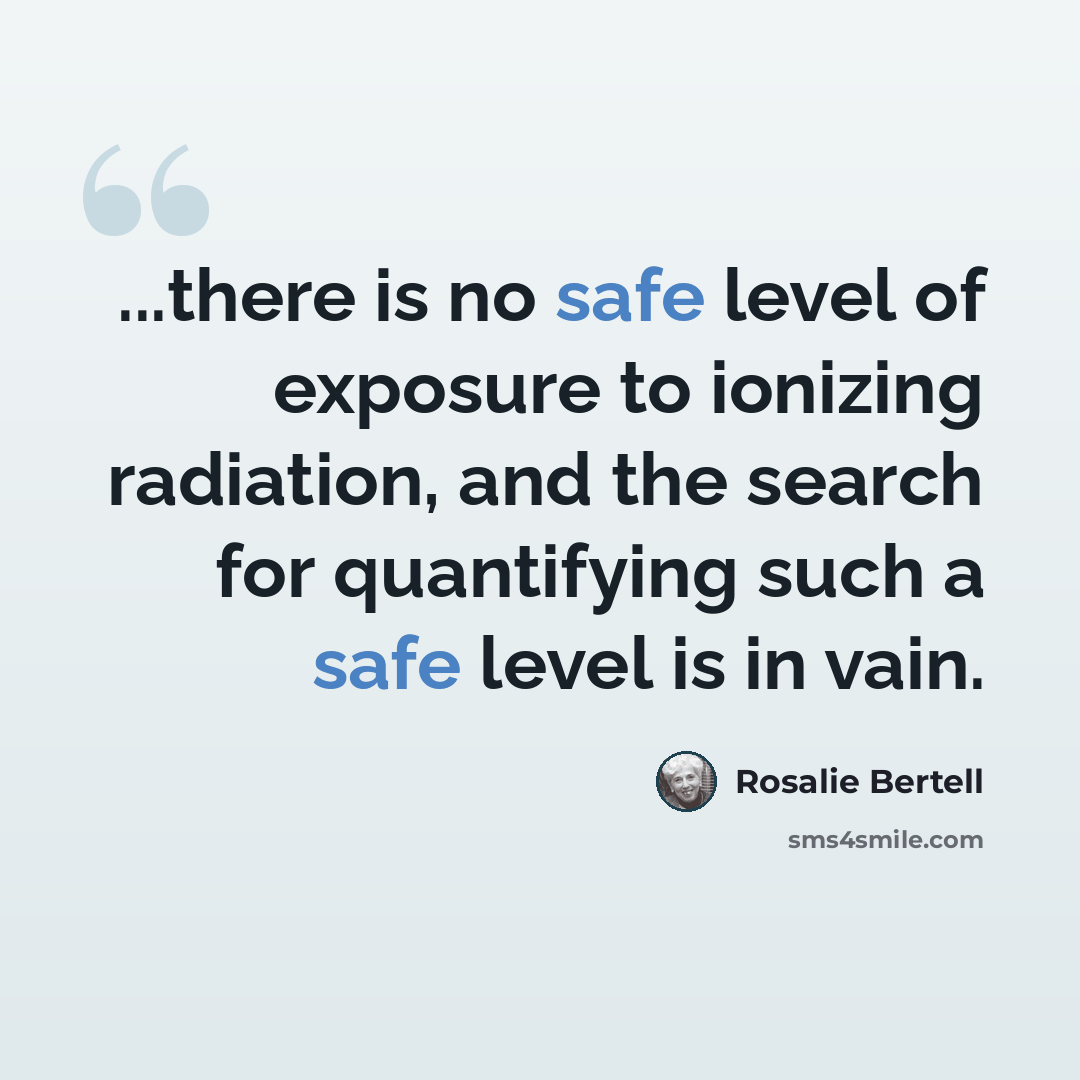 “...there is no safe level of exposure to ionizing radiation, and the search for quantifying such a safe level is in vain.” quote by Rosalie Bertell