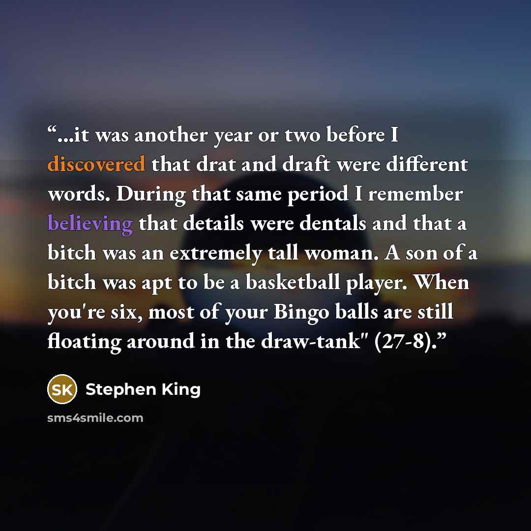 “...it was another year or two before I discovered that drat and draft were different words. During that same period I remember believing that details were dentals and that a bitch was an extremely tall woman. A son of a bitch was apt to be a basketball player. When you're six, most of your Bingo…” quote by Stephen King