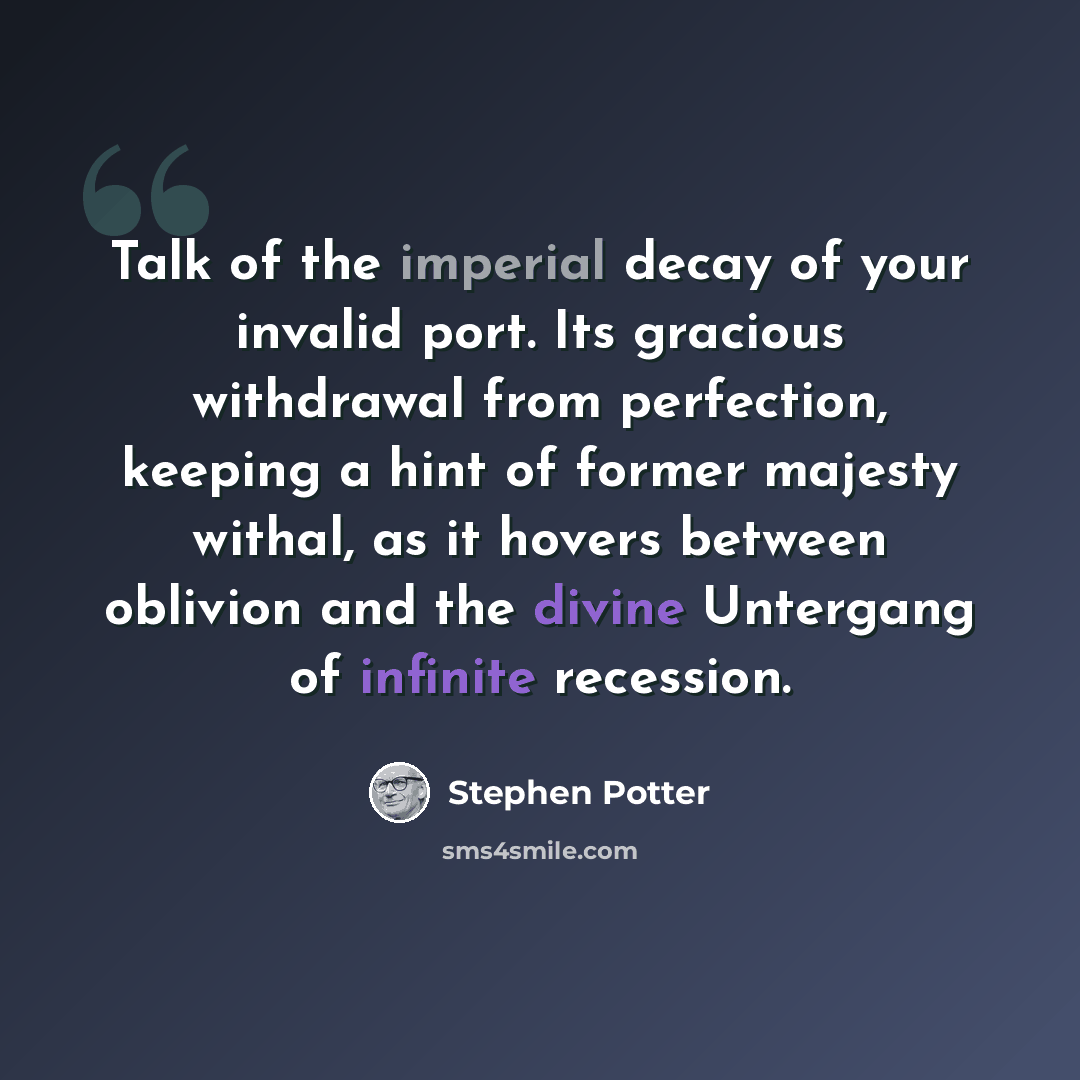 “Talk of the imperial decay of your invalid port. Its gracious withdrawal from perfection, keeping a hint of former majesty withal, as it hovers between oblivion and the divine Untergang of infinite recession.” quote by Stephen Potter