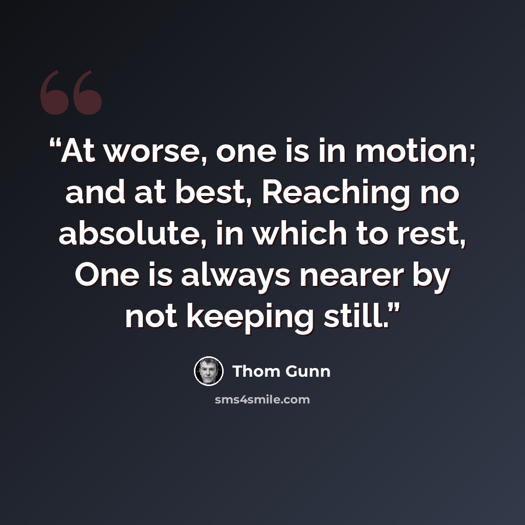 “At worse, one is in motion; and at best, Reaching no absolute, in which to rest, One is always nearer by not keeping still.” quote by Thom Gunn