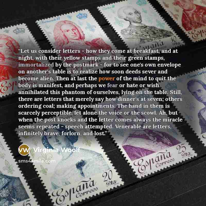 “Let us consider letters - how they come at breakfast, and at night, with their yellow stamps and their green stamps, immortalized by the postmark - for to see one's own envelope on another's table is to realize how soon deeds sever and become alien. Then at last the power of the mind to quit the…” quote by Virginia Woolf