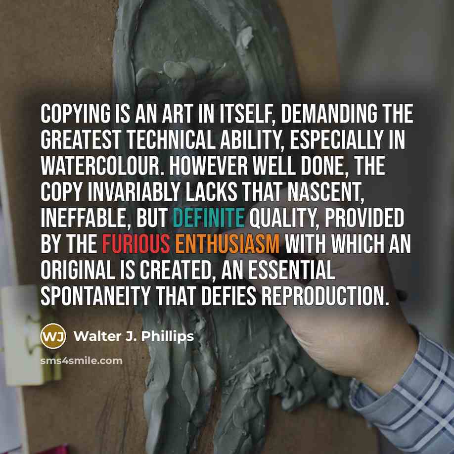 “Copying is an art in itself, demanding the greatest technical ability, especially in watercolour. However well done, the copy invariably lacks that nascent, ineffable, but definite quality, provided by the furious enthusiasm with which an original is created, an essential spontaneity that defies…” quote by Walter J. Phillips