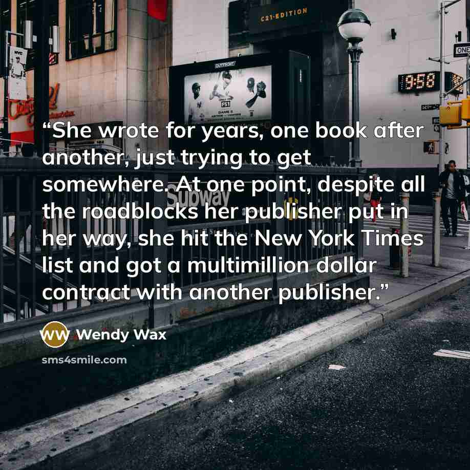 “She wrote for years, one book after another, just trying to get somewhere. At one point, despite all the roadblocks her publisher put in her way, she hit the New York Times list and got a multimillion dollar contract with another publisher.” quote by Wendy Wax