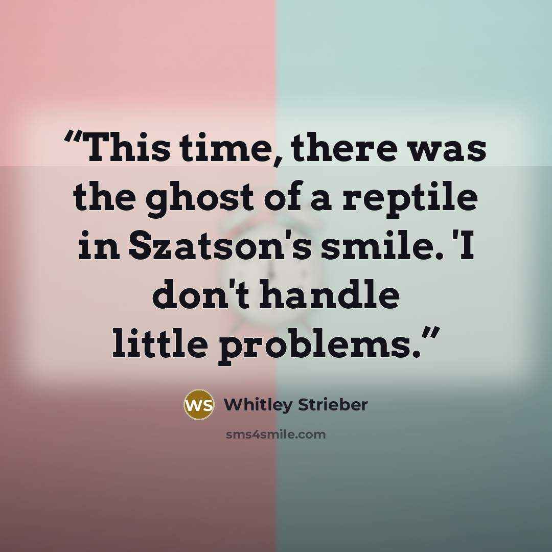 “This time, there was the ghost of a reptile in Szatson's smile. 'I don't handle little problems.” quote by Whitley Strieber