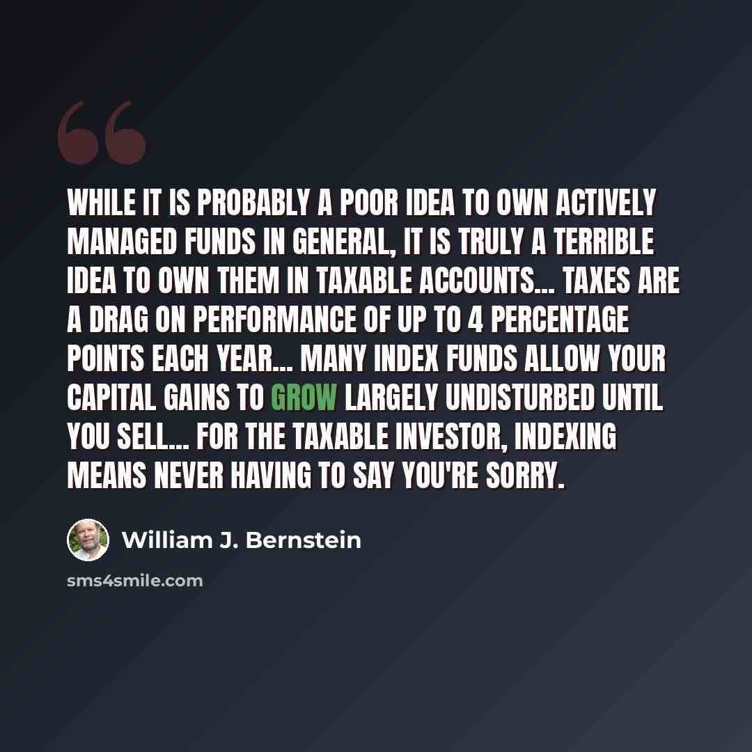 “While it is probably a poor idea to own actively managed funds in general, it is truly a terrible idea to own them in taxable accounts... taxes are a drag on performance of up to 4 percentage points each year... many index funds allow your capital gains to grow largely undisturbed until you…” quote by William J. Bernstein