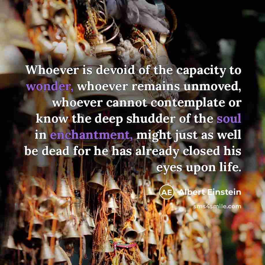 “Whoever is devoid of the capacity to wonder, whoever remains unmoved, whoever cannot contemplate or know the deep shudder of the soul in enchantment, might just as well be dead for he has already closed his eyes upon life.” quote by Albert Einstein
