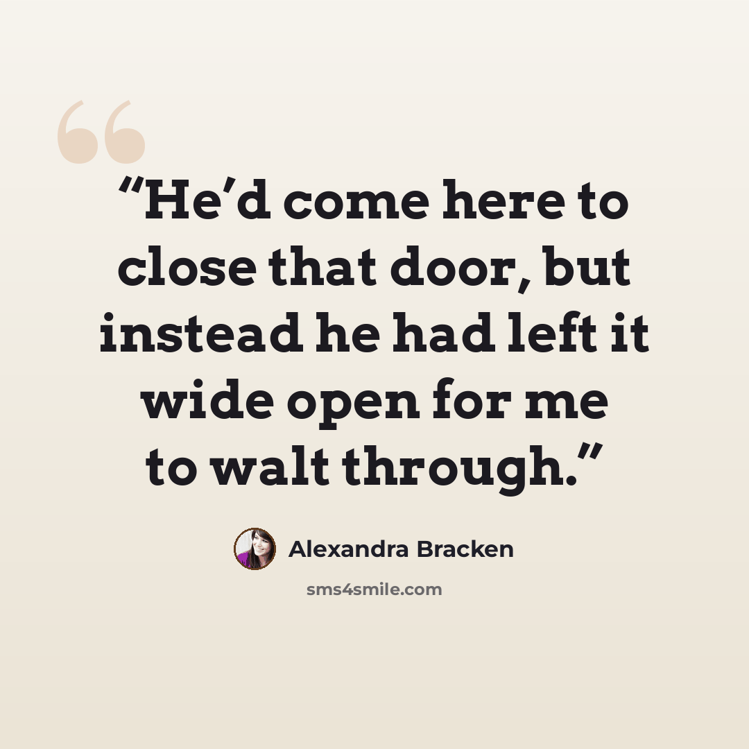 “He’d come here to close that door, but instead he had left it wide open for me to walt through.” quote by Alexandra Bracken