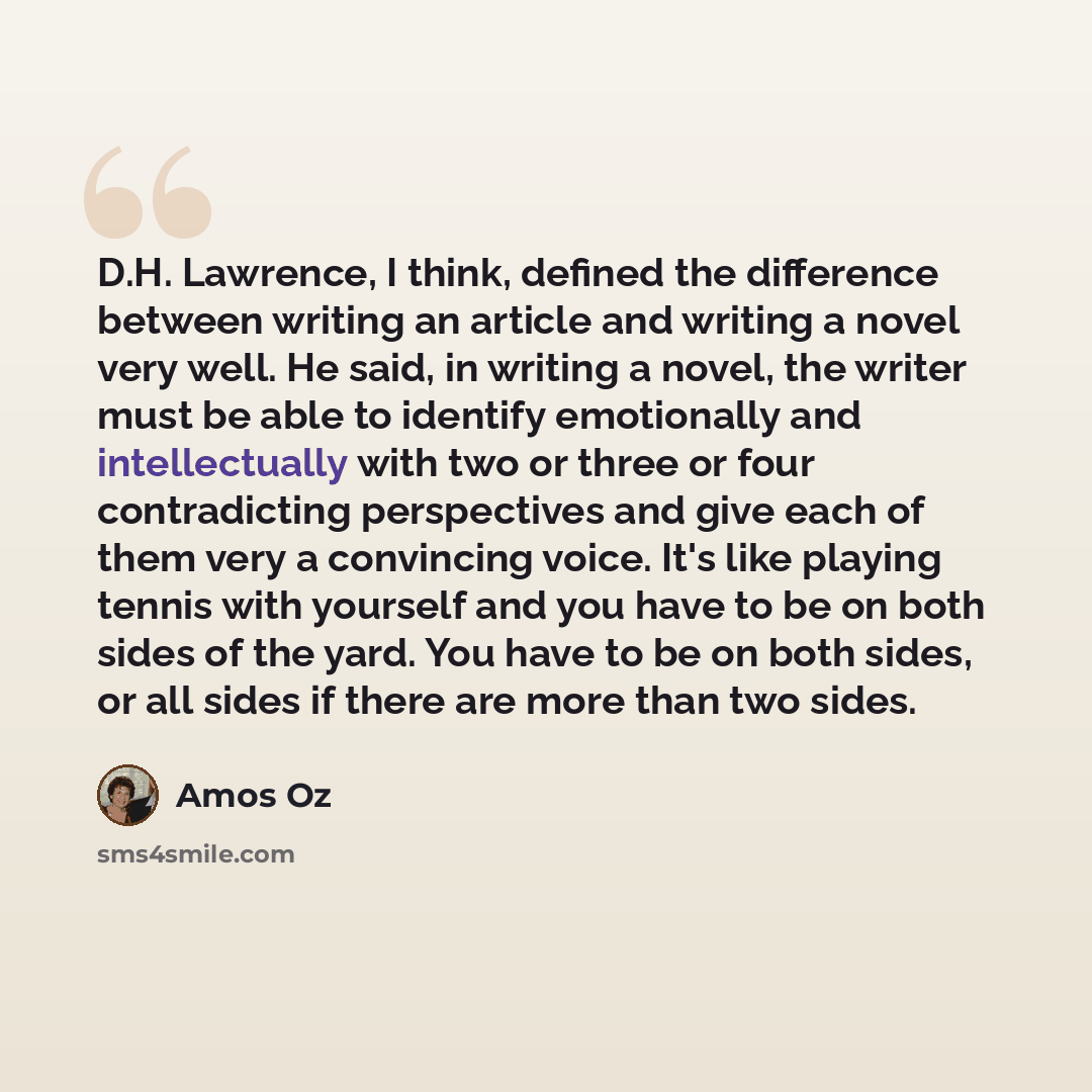 “D.H. Lawrence, I think, defined the difference between writing an article and writing a novel very well. He said, in writing a novel, the writer must be able to identify emotionally and intellectually with two or three or four contradicting perspectives and give each of them very a convincing…” quote by Amos Oz