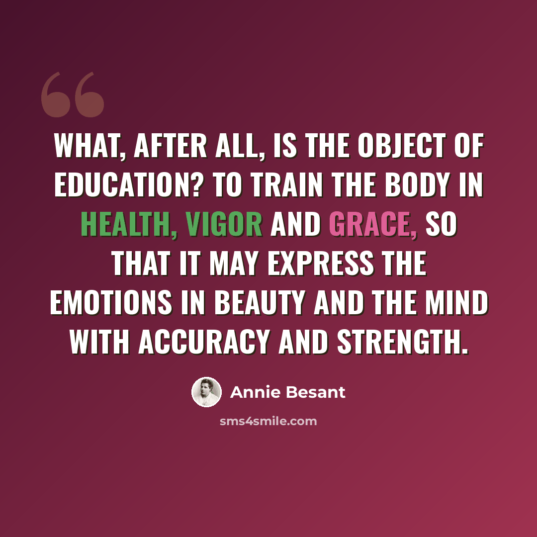 “What, after all, is the object of education? To train the body in health, vigor and grace, so that it may express the emotions in beauty and the mind with accuracy and strength.” quote by Annie Besant