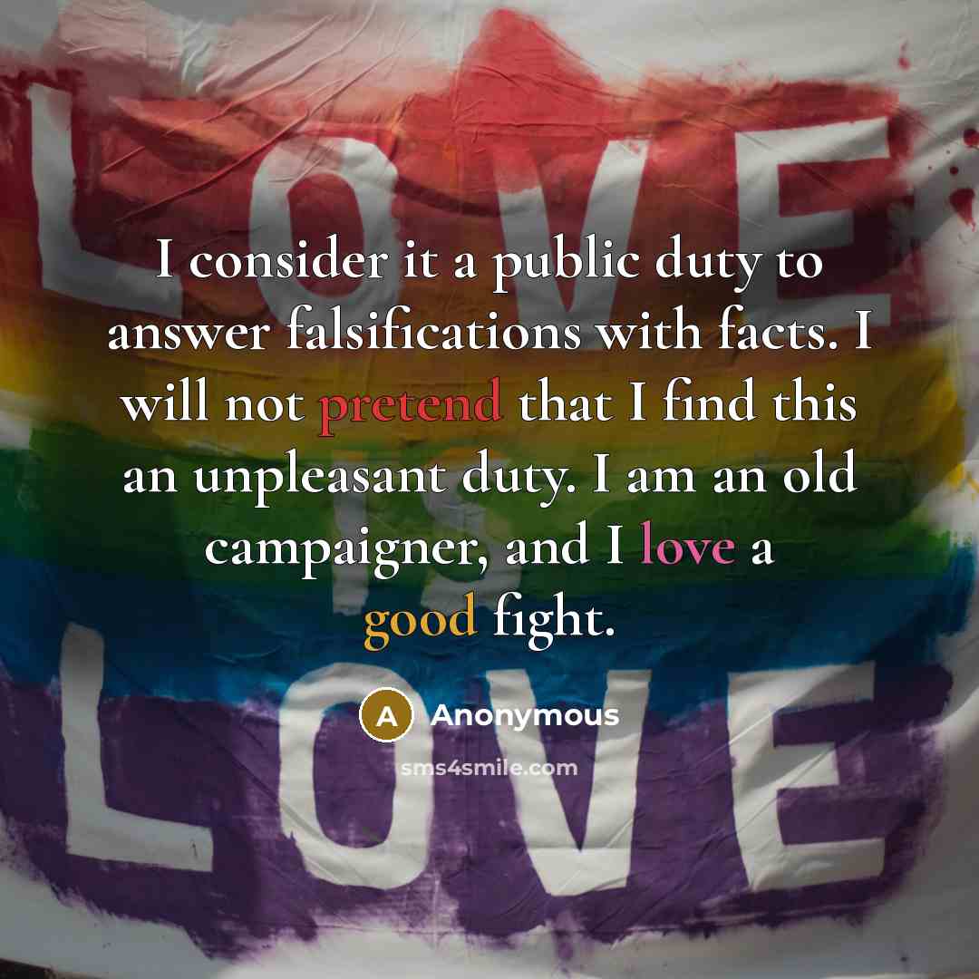 “I consider it a public duty to answer falsifications with facts. I will not pretend that I find this an unpleasant duty. I am an old campaigner, and I love a good fight.” quote by Anonymous