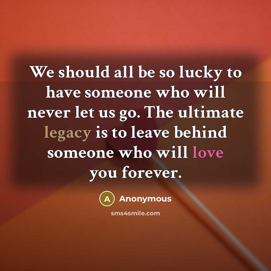“We should all be so lucky to have someone who will never let us go. The ultimate legacy is to leave behind someone who will love you forever.” quote by Anonymous