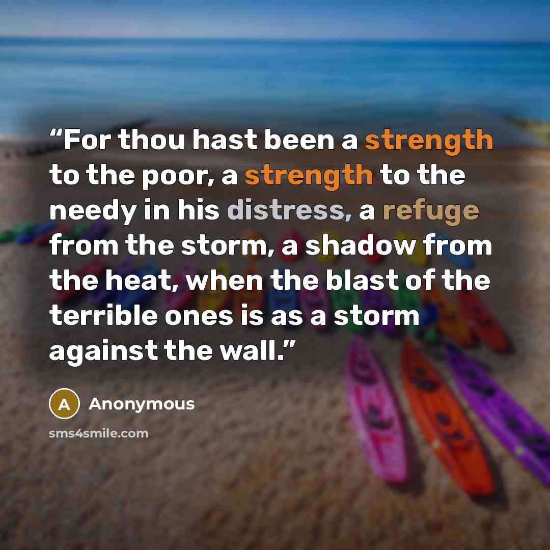 “For thou hast been a strength to the poor, a strength to the needy in his distress, a refuge from the storm, a shadow from the heat, when the blast of the terrible ones is as a storm against the wall.” quote by Anonymous