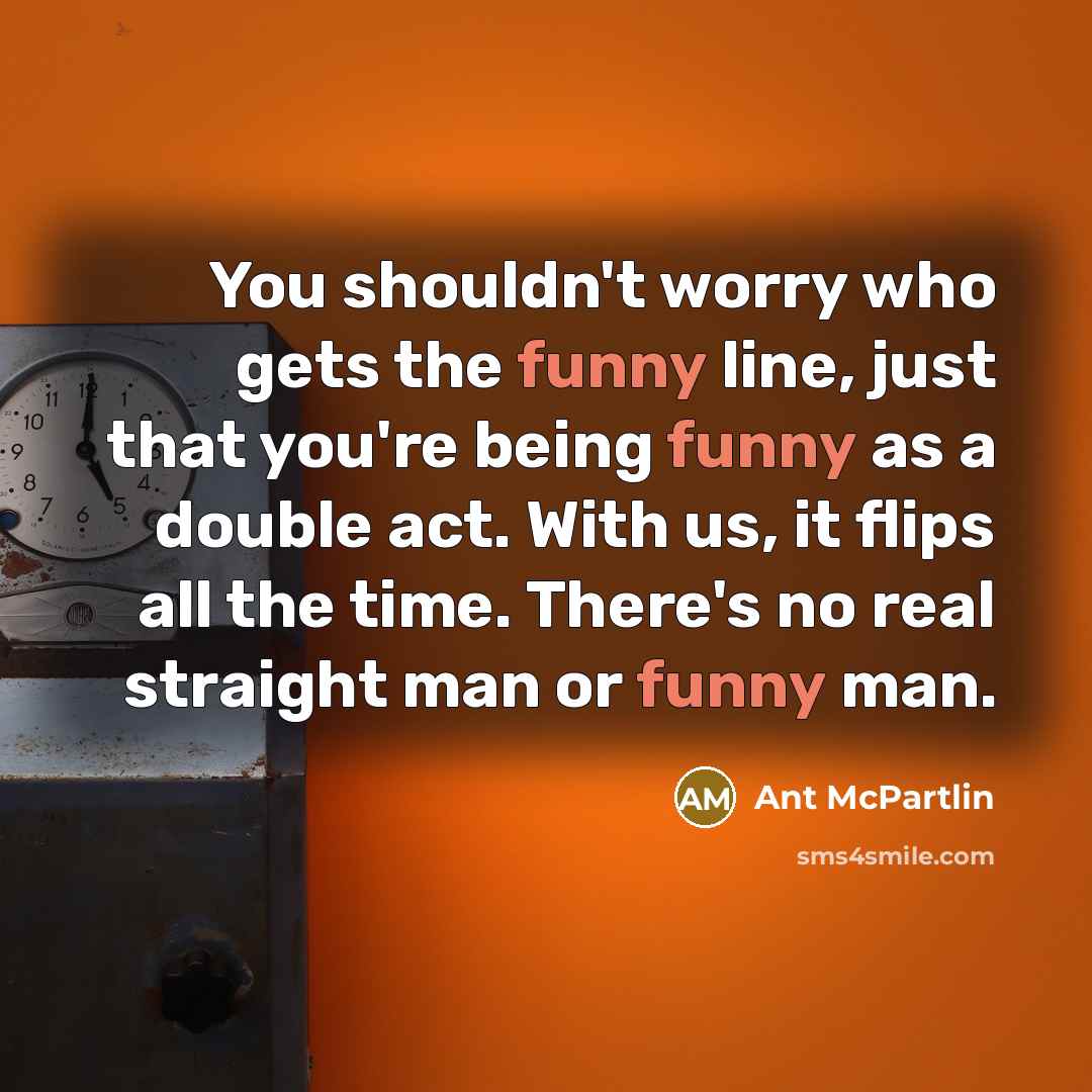 “You shouldn't worry who gets the funny line, just that you're being funny as a double act. With us, it flips all the time. There's no real straight man or funny man.” quote by Ant McPartlin
