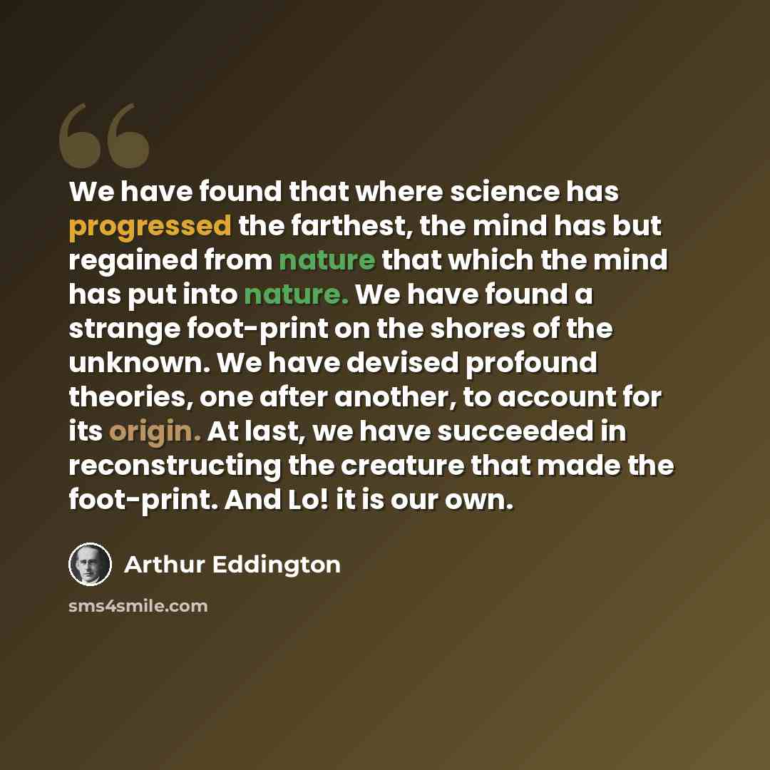 “We have found that where science has progressed the farthest, the mind has but regained from nature that which the mind has put into nature. We have found a strange foot-print on the shores of the unknown. We have devised profound theories, one after another, to account for its origin. At last, we…” quote by Arthur Eddington