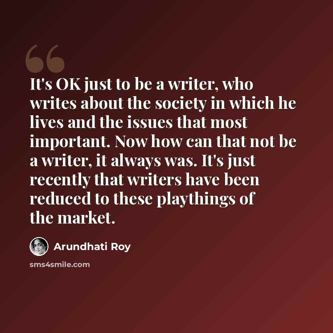 “It's OK just to be a writer, who writes about the society in which he lives and the issues that most important. Now how can that not be a writer, it always was. It's just recently that writers have been reduced to these playthings of the market.” quote by Arundhati Roy