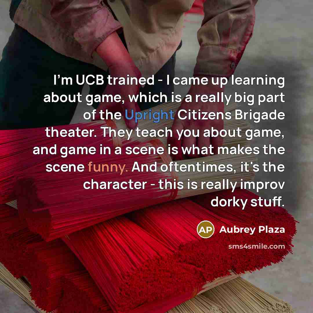 “I'm UCB trained - I came up learning about game, which is a really big part of the Upright Citizens Brigade theater. They teach you about game, and game in a scene is what makes the scene funny. And oftentimes, it's the character - this is really improv dorky stuff.” quote by Aubrey Plaza