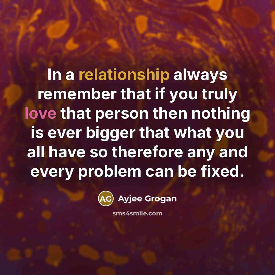 “In a relationship always remember that if you truly love that person then nothing is ever bigger that what you all have so therefore any and every problem can be fixed.” quote by Ayjee Grogan