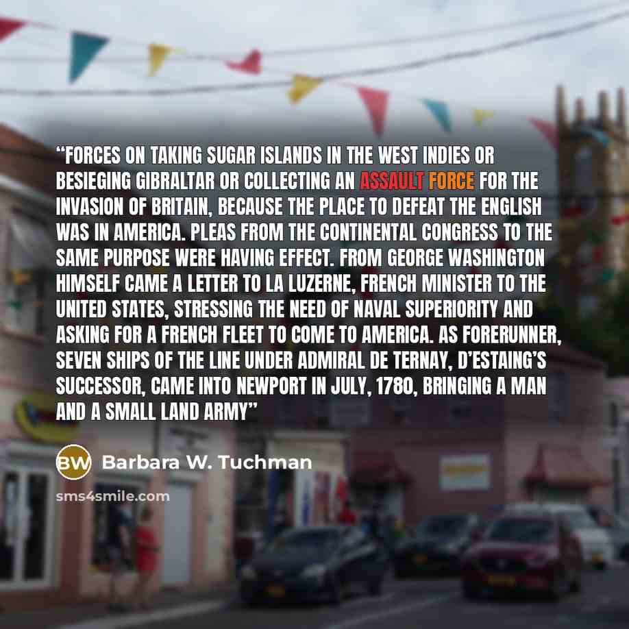 “forces on taking sugar islands in the West Indies or besieging Gibraltar or collecting an assault force for the invasion of Britain, because the place to defeat the English was in America. Pleas from the Continental Congress to the same purpose were having effect. From George Washington himself…” quote by Barbara W. Tuchman