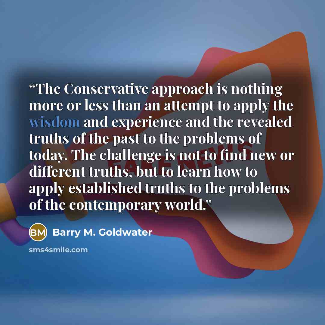 “The Conservative approach is nothing more or less than an attempt to apply the wisdom and experience and the revealed truths of the past to the problems of today. The challenge is not to find new or different truths, but to learn how to apply established truths to the problems of the contemporary…” quote by Barry M. Goldwater
