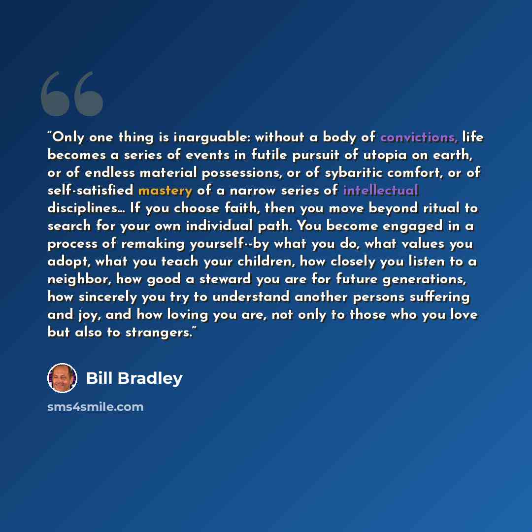“Only one thing is inarguable: without a body of convictions, life becomes a series of events in futile pursuit of utopia on earth, or of endless material possessions, or of sybaritic comfort, or of self-satisfied mastery of a narrow series of intellectual disciplines… If you choose faith, then you…” quote by Bill Bradley