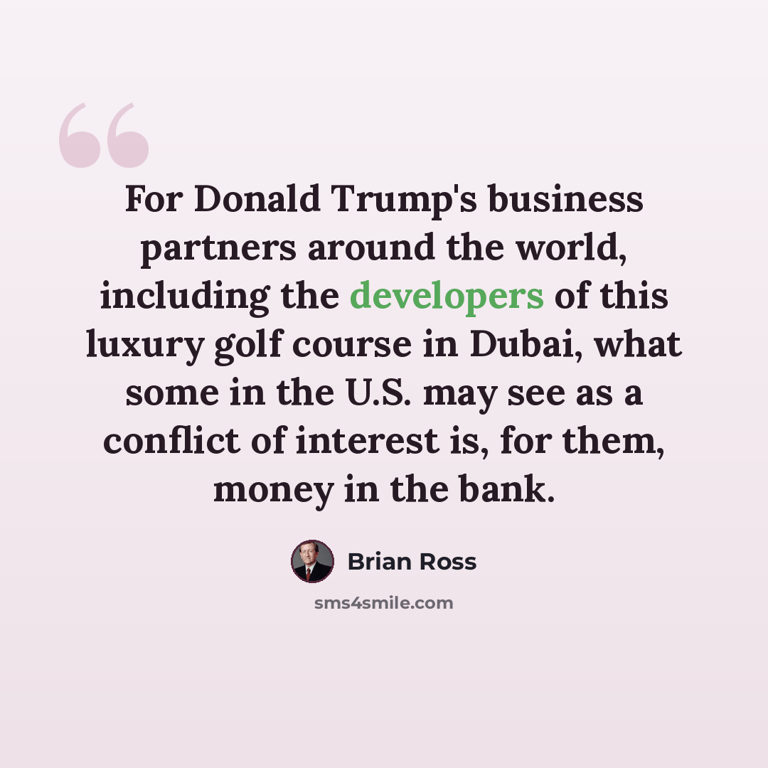 “For Donald Trump's business partners around the world, including the developers of this luxury golf course in Dubai, what some in the U.S. may see as a conflict of interest is, for them, money in the bank.” quote by Brian Ross