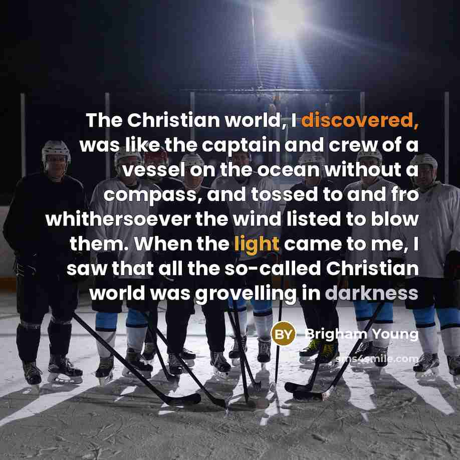 “The Christian world, I discovered, was like the captain and crew of a vessel on the ocean without a compass, and tossed to and fro whithersoever the wind listed to blow them. When the light came to me, I saw that all the so-called Christian world was grovelling in darkness” quote by Brigham Young