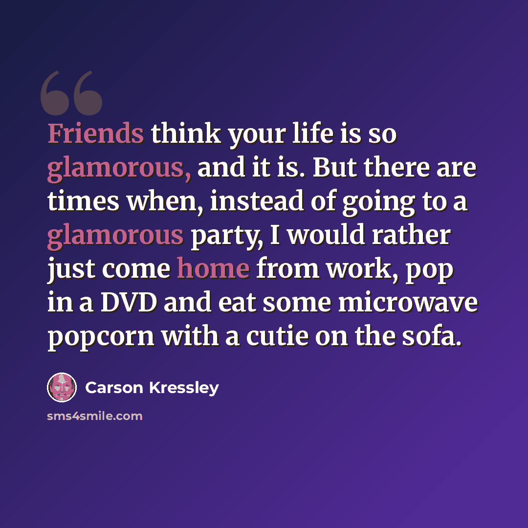 “Friends think your life is so glamorous, and it is. But there are times when, instead of going to a glamorous party, I would rather just come home from work, pop in a DVD and eat some microwave popcorn with a cutie on the sofa.” quote by Carson Kressley