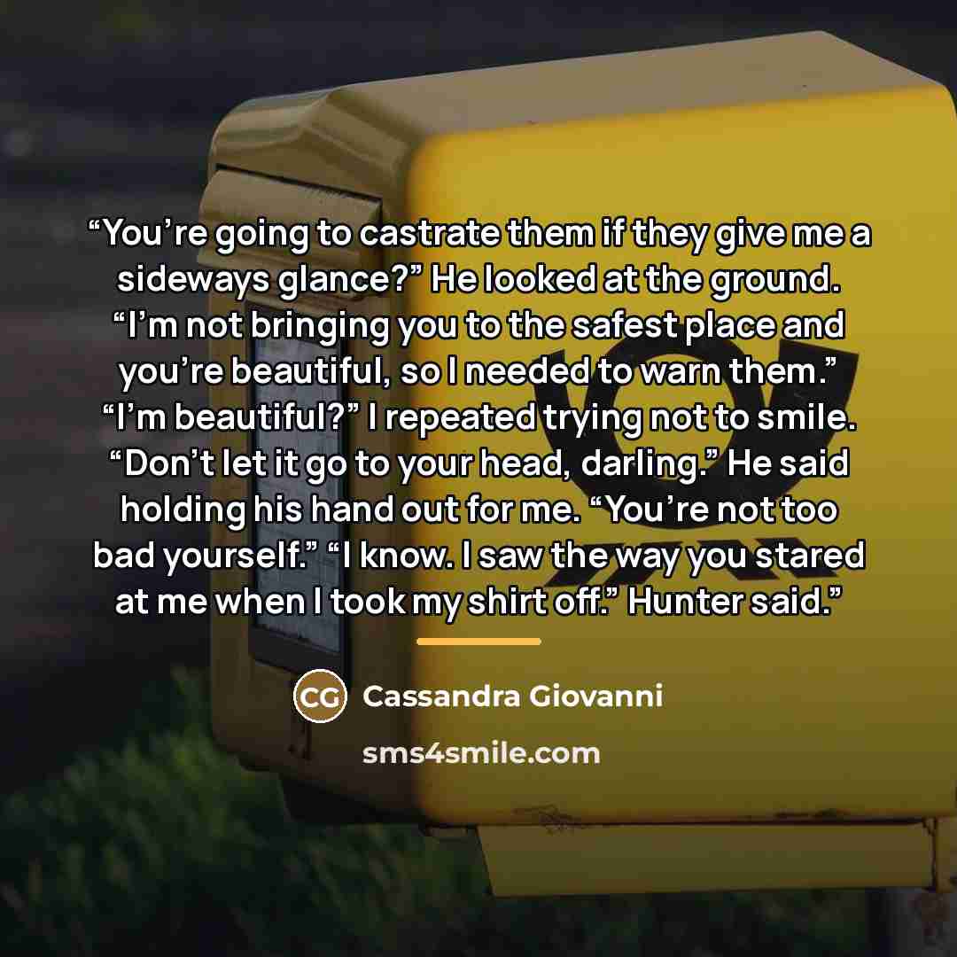 “You’re going to castrate them if they give me a sideways glance?” He looked at the ground. “I’m not bringing you to the safest place and you’re beautiful, so I needed to warn them.” “I’m beautiful?” I repeated trying not to smile. “Don’t let it go to your head, darling.” He said holding his hand…” quote by Cassandra Giovanni