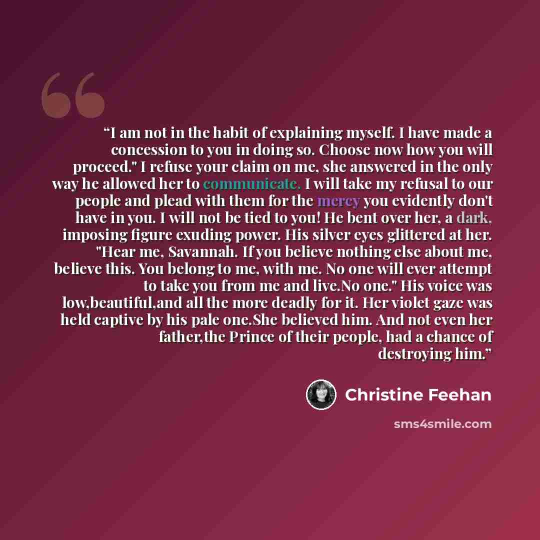 “I am not in the habit of explaining myself. I have made a concession to you in doing so. Choose now how you will proceed." I refuse your claim on me, she answered in the only way he allowed her to communicate. I will take my refusal to our people and plead with them for the mercy you evidently…” quote by Christine Feehan