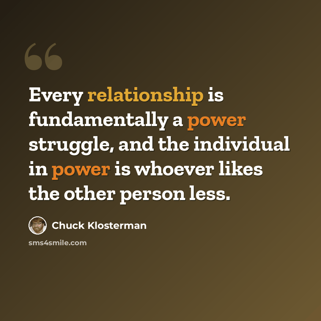 “Every relationship is fundamentally a power struggle, and the individual in power is whoever likes the other person less.” quote by Chuck Klosterman