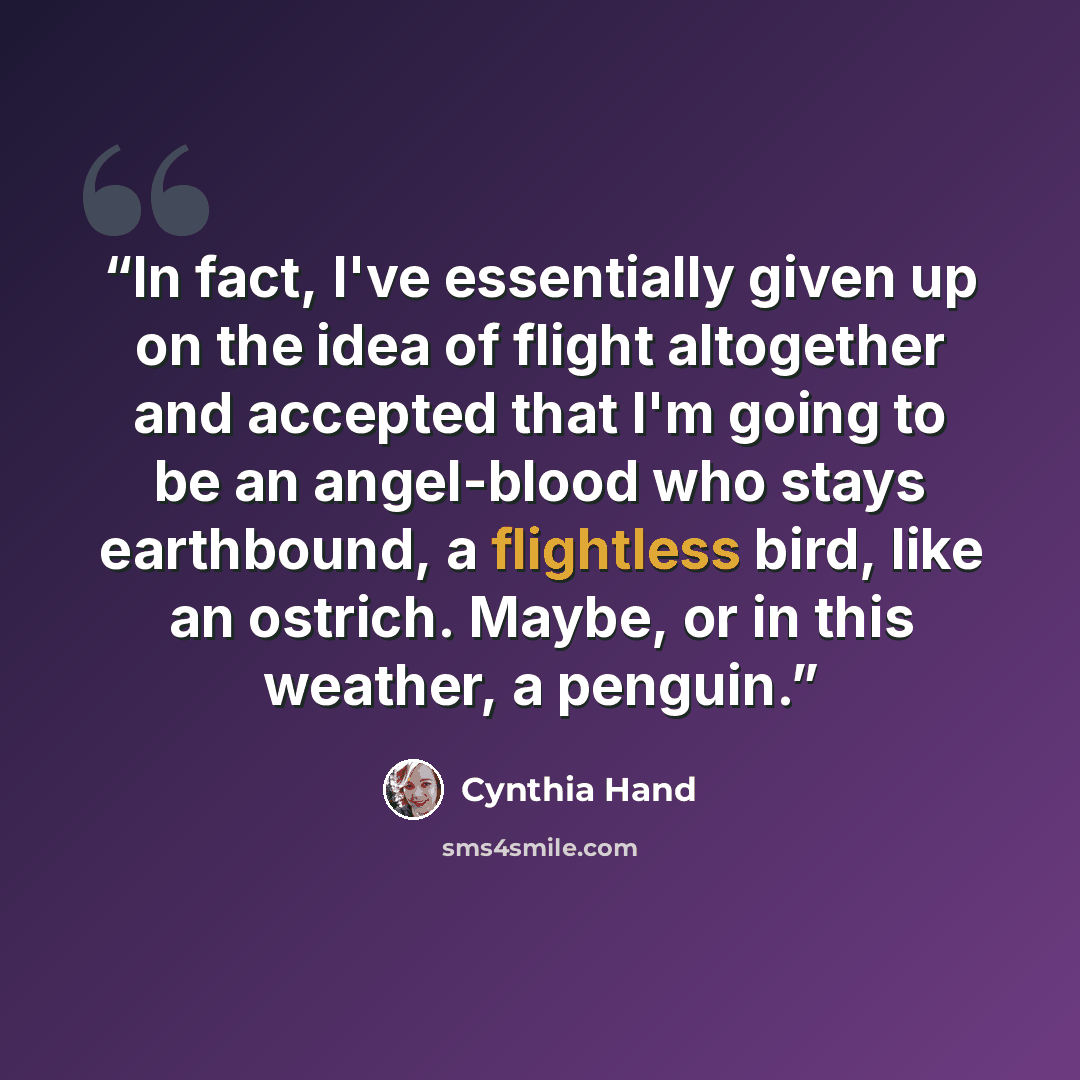 “In fact, I've essentially given up on the idea of flight altogether and accepted that I'm going to be an angel-blood who stays earthbound, a flightless bird, like an ostrich. Maybe, or in this weather, a penguin.” quote by Cynthia Hand