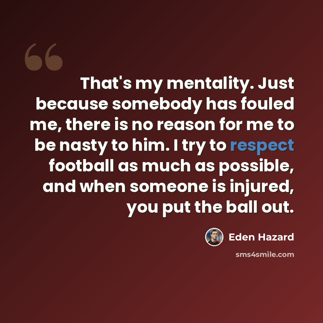 “That's my mentality. Just because somebody has fouled me, there is no reason for me to be nasty to him. I try to respect football as much as possible, and when someone is injured, you put the ball out.” quote by Eden Hazard